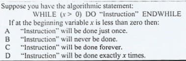 Suppose you have the algorithmic statement:
WHILE (x> 0) DO "Instruction" ENDWHILE
If at the beginning variable x is less than zero then:
A "Instruction" will be done just once.
B "Instruction" will never be done.
C
A
C "Instruction" will be done forever.
D
"Instruction" will be done exactly x times.
