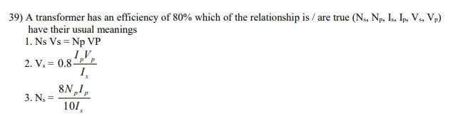 39) A transformer has an efficiency of 80% which of the relationship is / are true (N, Np, I, Ip, V., Vp)
have their usual meanings
1. Ns Vs = Np VP
1V,
2. V, = 0.8P' p
I,
8N,1,
3. N =
101,
