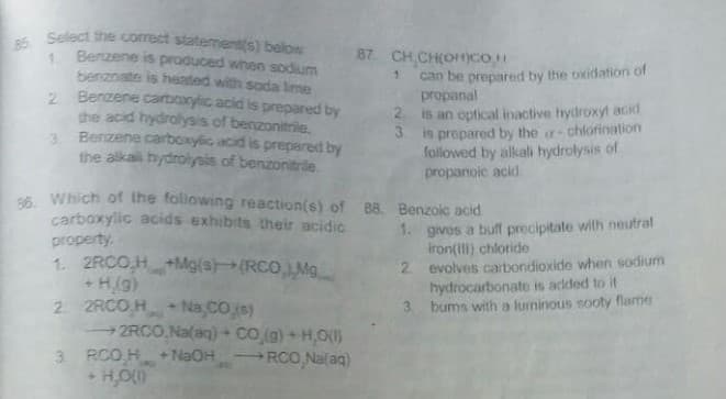 Select the correct statement(s) below
Benzene is produced when sodium
87. CH CH(OncO
1.
benznate is heated with sada lime
2 Benzene carboxylic acid is prepared by
the acid hydrolysis.of benzonitrile,
3. Benzene carboxylic acid is prepared by
the alkali hydrolysis of benzonitrde.
can be prepared by the oxidation of
propanal
is an optical inactive hydroxyt acid
is prepared by the - chlorination
followed by alkali hydrolysis of
propanoic acid.
66. Which of the foliowing reaction(s) of 88. Benzoic acid
carboxylic acids exhibits their acidic
property
1. 2RCO,H+Mg(s(RCOMg
1. gives a buff precipitate with neutral
iron(Il) chloride
2 evolves carbondioxide when sodium
hydrocarbonate is added to it
3. bums with a lurninous sooty flame
(6H +
2 2RCO H Na,CO.s)
2RCO.Na(ag) + CO (g) + H,O(S
3 RCO H + NaOH
RCO,Nalaq)
23
