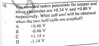 18.
The standard redox potentials for copper and
silver electrodes are +0.34 V and +0.80 V
respectively. What cell emf will be oblained
when the two half-cells are coupled?
1(0.46 V
-0.46 V
+1.14 v
-1.14 V
B
