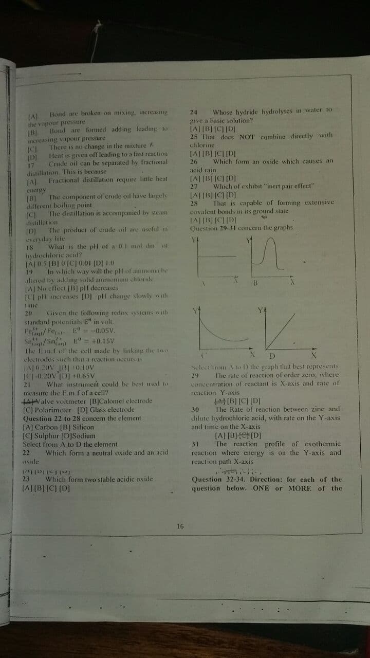 Bond are broken on mixing, increasng
Whose hydride hydrolyses in wäter to
24
give a basic solution"
the vapour pressure
Bond are formmed adding leading to
25 That does NOT combine directly with
shlorine
ncreasing vapour pressure
There is no change in the mixture
Heat is given off leading to a fast reaction
Crude oil can be separated by fractional
[A] [B] [CJ [DI
Which form an oxide which causes an
17
distillation This is because
acid rain
Fractional distillation require little heat
JA|(B][C) [D]
Which of exhibit "inert pair effect"
[A||B||C] (D]
That is capable of forming extensive
27
energy
The component of crude oil have largels
different boiling point
28
The distillation is accompanied by steam
covalent bonds in its ground state
(CI
distillation
The product of crude oil are oseful in
lal lol lullvl
Question 29.31 concern the graphs
IDI
veryday lile
Y4
What is the pl of a 01 mol dm of
hydrochloric acid?
TAJ0.5 [B] 0 (CJ0.01 (DI 1.0
19
In which way wvill the plf of ammnoma be
altered by adding solid ammemum chlorde
IAJ No effect (B) pH decreases
ICI pl ancreases [D] pli change slowly with
Given the following redox sysIems with
standard potentials E in volt.
Fe/Fe E" = -0.05V.
Sn/Sn E"
The I mfof the cell made by linking the Iw
destrodes such that a reaction occursis
20
+0.15V
IC-0.20V ID] +0.65V
What instrumenit could be hest used to
elect trom Nto D the graph that best represernts
The rate of reaction of order zero, where
concentration of reactant is X-axis and rate of
29
21
measure the E.m.fofa cell?
reaction Y-axis
[B] (C) (D]
The Rate of reaction between zine and
tAValve voltneter (B]Calomel electrode
[C) Polarimeter [D] Glass electrode
Question 22 to 28 concern the element
(A] Carbon [B] Silicon
[C] Sulphur [D]Sodium
Select from A to D the clement
30
dilute hydrochloriç acid, with rate on the Y-axis
and time on the X-axis
(A] (B) (D]
The reaction profile of exothermic
31
reaction where energy is on the Y-axis and
reaction path X-axis
22
Which form a neutral oxide and an acid
INide
Inlallalfvl
Which form two stable acidic oxide
Question 32-34. Direction: for cach of the
2.3
(AJ(B] C} (D]
question below. ONE or MORE of the
16
