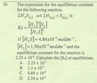 30.
The expression for the equilibrium constant
for the following reaction.
2H,S) = 2H26) + Se)
is
2(x)
Ke = HF[s,]
[H,sF
If [H,S]= 4.84x10* moldm,
[H,]=1.50x10 moldm and the
equilibrium constant for the reaction is
2.25 x 104. Calculate the [S2] at equilibrium.
A 2.25 x 103
3.5 x 103
4.84 x 10
D 2.34 x 103
B
C
D
