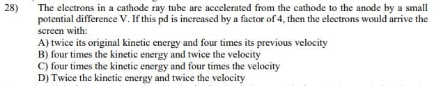 The electrons in a cathode ray tube are accelerated from the cathode to the anode by a small
potential difference V. If this pd is increased by a factor of 4, then the electrons would arrive the
28)
screen with:
A) twice its original kinetic energy and four times its previous velocity
B) four times the kinetic energy and twice the velocity
C) four times the kinetic energy and four times the velocity
D) Twice the kinetic energy and twice the velocity
