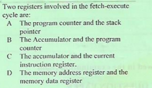 Two registers involved in the fetch-execute
cycle are:
A The program counter and the stack
pointer
B The Accumulator and the program
counter
C The accumulator and the current
instruction register.
D The memory address register and the
memory data register
