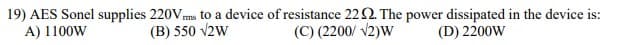 19) AES Sonel supplies 220Vms to a device of resistance 222. The power dissipated in the device is:
A) 1100W
(B) 550 v2w
(C) (2200/ v2)W
(D) 2200W
