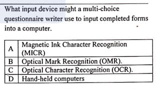 What input device might a multi-choice
questionnaire writer use to input completed forms
into a computer.
Magnetic Ink Character Recognition
(MICR)
B Optical Mark Recognition (OMR).
C Optical Character Recognition (OCR).
D Hand-held computers
A
