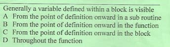 Generally a variable defined within a block is visible
A From the point of definition onward in a sub routine
B From the point of definition onward in the function
C From the point of definition onward in the block
D Throughout the function
