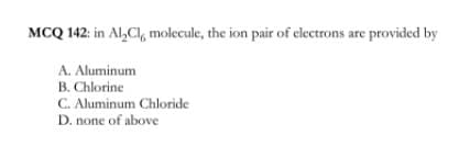 MCQ 142: in Al,Cl, molecule, the ion pair of electrons are provided by
A. Aluminum
B. Chlorine
C. Aluminum Chloride
D. none of above
