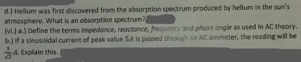 d.) Helium was first discovered from the absorption spectrum produced by helium in the sun's
atmosphere. What is an absorption spectrum?
(vi.) a.) Define the terms impedance, reactance, frequency and phose angle as used in AC theory.
b.) If a sinusoidal current of peak value 5A is passed through an AC ammeter, the reading will be
A. Explain this.
