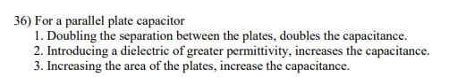 36) For a parallel plate capacitor
1. Doubling the separation between the plates, doubles the capacitance.
2. Introducing a dielectric of greater permittivity, increases the capacitance.
3. Increasing the area of the plates, increase the capacitance.
