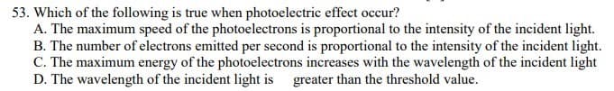 53. Which of the following is true when photoelectric effect occur?
A. The maximum speed of the photoelectrons is proportional to the intensity of the incident light.
B. The number of electrons emitted per second is proportional to the intensity of the incident light.
C. The maximum energy of the photoelectrons increases with the wavelength of the incident light
D. The wavelength of the incident light is greater than the threshold value.
