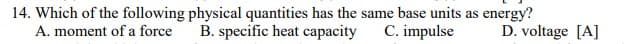 14. Which of the following physical quantities has the same base units as energy?
A. moment of a force
B. specific heat capacity
C. impulse
D. voltage [A]

