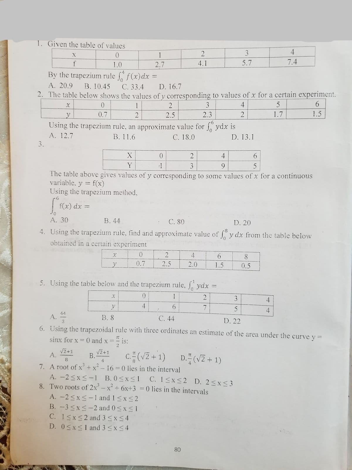 1. Given the table of values
3
4
1
f
1.0
2.7
4.1
5.7
7.4
By the trapezium rule f(x)dx
D. 16.7
2. The table below shows the values of y corresponding to values of x for a certain experiment.
A. 20.9
B. 10.45
С. 33.4
1
3
4
5
0.7
2.5
2.3
1.7
1.5
9.
Using the trapezium rule, an approximate value for ydx is
A. 12.7
В. 11.6
C. 18.0
D. 13.1
3.
4
Y
9.
3.
The table above gives values of y corresponding to some values of x for a continuous
variable, y = f(x)
Using the trapezium method,
f(x) dx =
%3D
A. 30
В. 44
С. 80
4. Using the trapezium rule, find and approximate value of y dx from the table below
D. 20
obtained in a certain experiment
2
4
0.7
2.5
2.0
1.5
0.5
5. Using the table below and the trapezium rule, ydx
1
4
5
4
44
A. =
6. Using the trapezoidal rule with three ordinates an estimate of the area under the curve y =
В. 8
C. 44
3
D. 22
sinx for x = 0 and x =" is:
TC
IS:
2
V2+1
A.
V2+1
B.-
4
C(VZ+1)
16 0 lies in the interval
A. -2<x<-1 B. 0<xS1 C. 1<x<2 D. 2<x<3
8. Two roots of 2x'-x+ 6x+3 = 0 lies in the intervals
D. (V2 + 1)
8
7. A root of x+ x² -
A. -2<x<-1 and 1 <x<2
B. -3 <x<-2 and 0<x<1
C. 1<x<2 and 3 <x<4
D. 0<x<1 and 3 <x<4
80
3.
