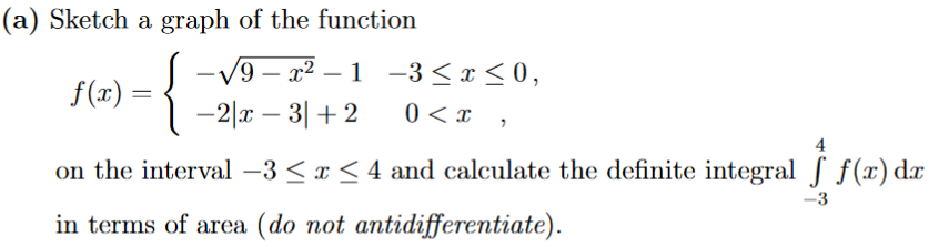 (a) Sketch a graph of the function
-√√9-x²-1
{
-2x - 3| +2
f(x) =
-3≤x≤0,
0 < x,
4
on the interval -3 ≤ x ≤ 4 and calculate the definite integral f f(x) dx
in terms of area (do not antidifferentiate).
f(x) dz
-3