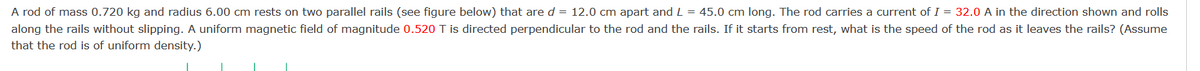 A rod of mass 0.720 kg and radius 6.00 cm rests on two parallel rails (see figure below) that are d = 12.0 cm apart and L = 45.0 cm long. The rod carries a current of I = 32.0 A in the direction shown and rolls
along the rails without slipping. A uniform magnetic field of magnitude 0.520 T is directed perpendicular to the rod and the rails. If it starts from rest, what is the speed of the rod as it leaves the rails? (Assume
that the rod is of uniform density.)