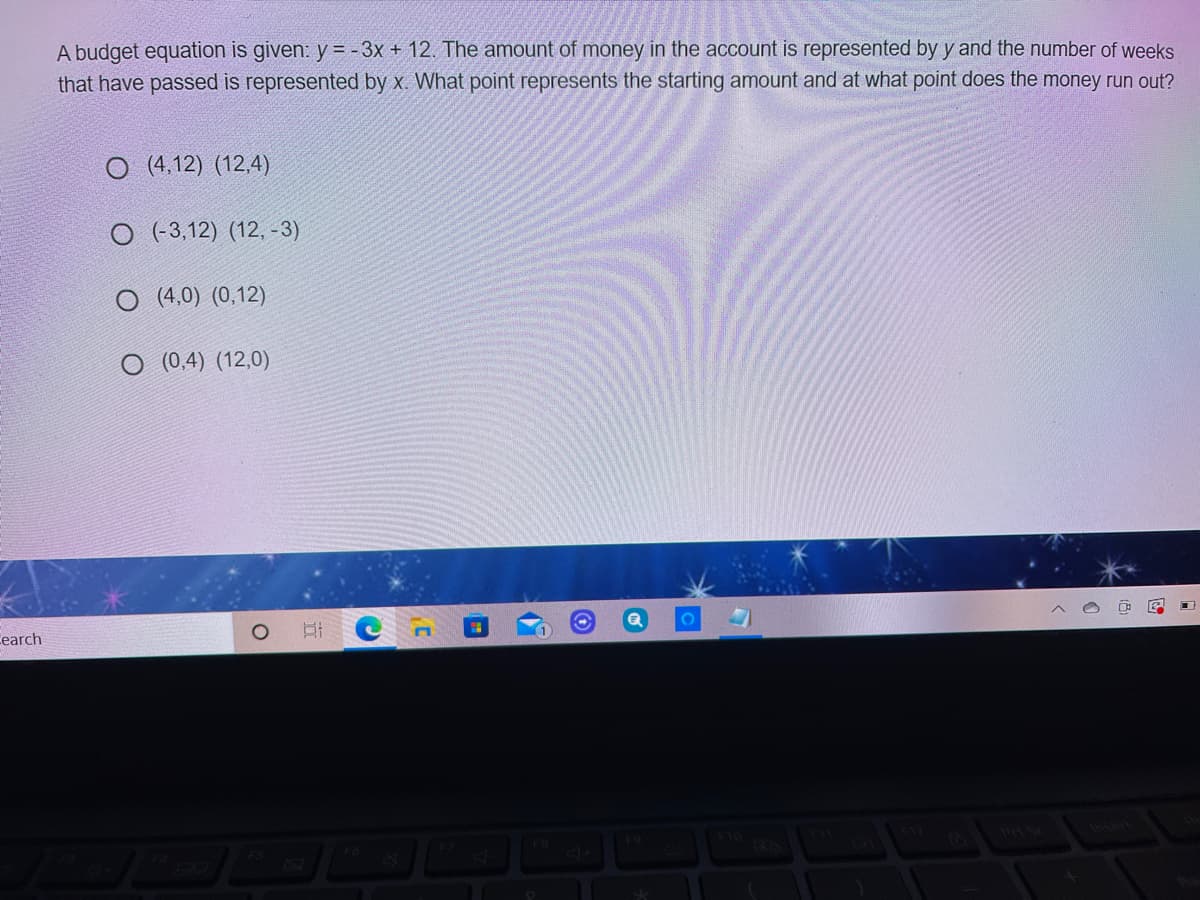 A budget equation is given: y = - 3x + 12. The amount of money in the account is represented by y and the number of weeks
that have passed is represented by x. What point represents the starting amount and at what point does the money run out?
O (4,12) (12,4)
O (-3,12) (12, -3)
O (4,0) (0,12)
O (0,4) (12,0)
Cearch
F10
