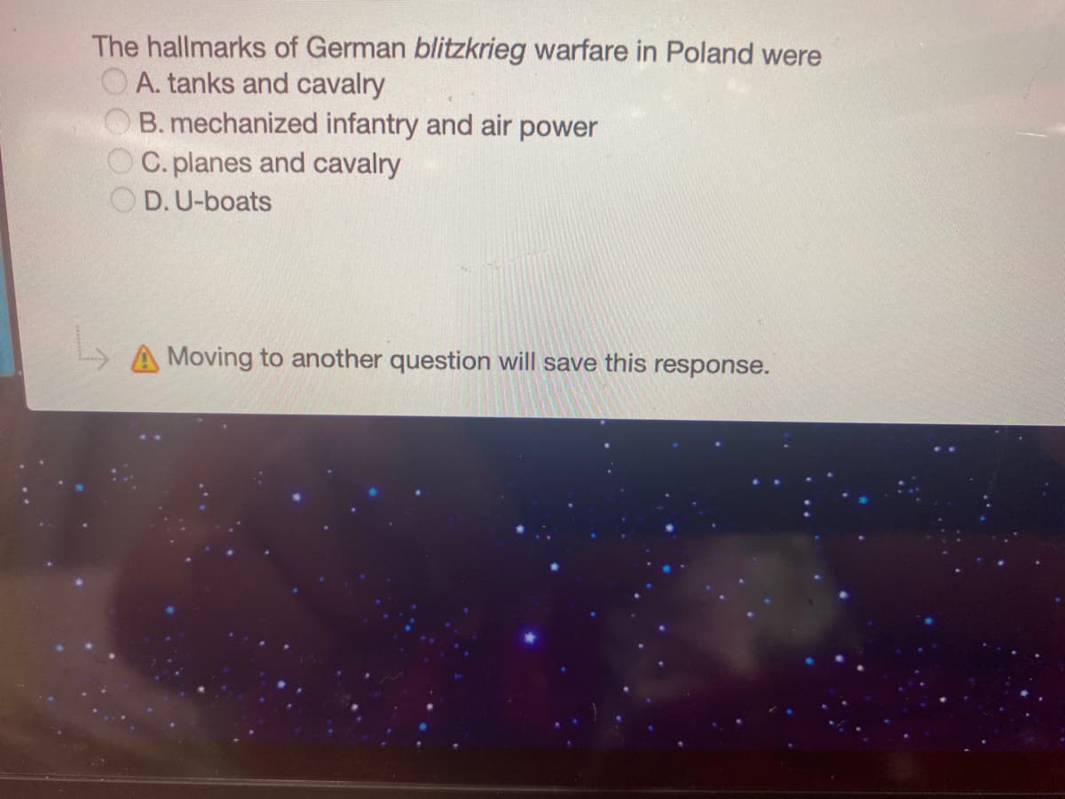 The hallmarks of German blitzkrieg warfare in Poland were
O A. tanks and cavalry
B. mechanized infantry and air power
O C. planes and cavalry
D.U-boats
A Moving to another question will save this response.
