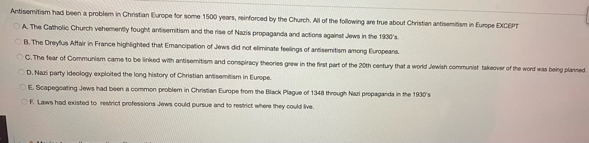 Antisemitism had been a problem in Christian Europe for some 1500 years, reinforced by the Church. All of the following are true about Christian antisemitism in Europe EXCEPT
O A. The Catholic Church vehemently fought antisemitism and the rise of Nazis propaganda and actions against Jews in the 1930's.
O B. The Dreyfus Affair in France highlighted that Emancipation of Jews did not eliminate feelings of antisemitism among Europeans.
O C. The fear of Communism came to be linked with antisemitism and conspiracy theories grew in the first part of the 20th century that a world Jewish communist takeover of the word was being planned.
D. Nazi party ideology exploited the long history of Christian antisemitism in Europe,
O E. Scapegoating Jews had been a common problem in Christian Europe from the Black Plague of 1348 through Nazi propaganda in the 1930's
OF. Laws had existed to restrict professions Jews could pursue and to restrict where they could live.
