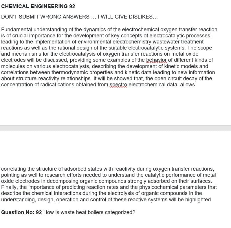 CHEMICAL ENGINEERING 92
DON'T SUBMIT WRONG ANSWERS ... I WILL GIVE DISLIKES...
Fundamental understanding of the dynamics of the electrochemical oxygen transfer reaction
is of crucial importance for the development of key concepts of electrocatalytic processes,
leading to the implementation of environmental electrochemistry wastewater treatment
reactions as well as the rational design of the suitable electrocatalytic systems. The scope
and mechanisms for the electrocatalysis of oxygen transfer reactions on metal oxide
electrodes will be discussed, providing some examples of the behavior of different kinds of
molecules on various electrocatalysts, describing the development of kinetic models and
correlations between thermodynamic properties and kinetic data leading to new information
about structure-reactivity relationships. It will be showed that, the open circuit decay of the
concentration of radical cations obtained from spectro electrochemical data, allows
correlating the structure of adsorbed states with reactivity during oxygen transfer reactions,
pointing as well to research efforts needed to understand the catalytic performance of metal
oxide electrodes in decomposing organic compounds strongly adsorbed on their surfaces.
Finally, the importance of predicting reaction rates and the physicochemical parameters that
describe the chemical interactions during the electrolysis of organic compounds in the
understanding, design, operation and control of these reactive systems will be highlighted
Question No: 92 How is waste heat boilers categorized?
