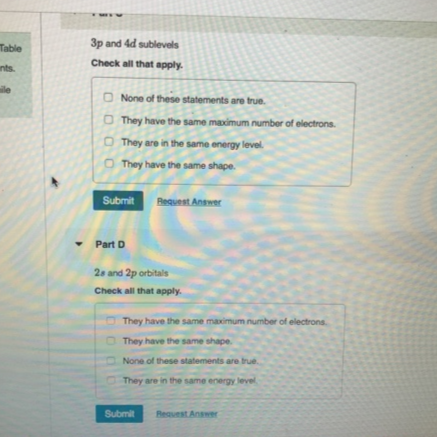 3p and 4d sublevels
Table
Check all that apply.
ants.
ile
O None of these statements are true.
O They have the same maximum number of electrons.
O They are in the same energy level.
O They have the same shape.
Submit Reauest Anner
Part D
2s and 2p orbitals
Check all that apply.
O They have the same maximum number of electrons.
O They have the same shape.
None of these statements are true.
They are in the same energy level
Submit
Reauest Answer
