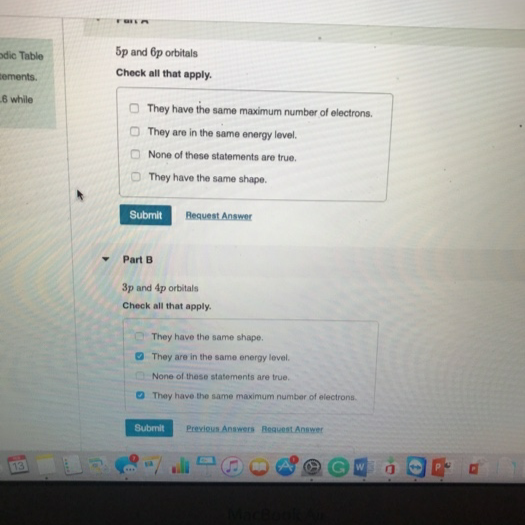 odic Table
5p and 6p orbitals
sements.
Check all that apply.
6 while
They have the same maximum number of electrons.
O They are in the same energy level.
O None of these statements are true.
They have the same shape.
Submit
Request Answer
Part B
3p and 4p orbitals
Check all that apply.
They have the same shape.
O They are in the same energy level.
None of these statements are true.
O They have the same maximum number of electrons.
Submit
Previous Answers Bequest Answer
13
Mace
