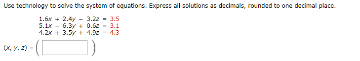 Use technology to solve the system of equations. Express all solutions as decimals, rounded to one decimal place.
1.6x + 2.4y - 3.2z - 3.5
5.1x - 6.3y + 0.6z = 3.1
4.2x + 3.5y + 4.9z = 4.3
(х, у, 2) %3
