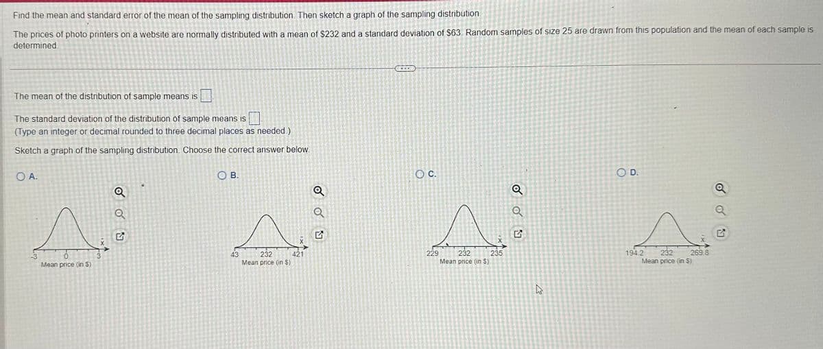 Find the mean and standard error of the mean of the sampling distribution. Then sketch a graph of the sampling distribution.
The prices of photo printers on a website are normally distributed with a mean of $232 and a standard deviation of $63. Random samples of size 25 are drawn from this population and the mean of each sample is
determined.
The mean of the distribution of sample means is
The standard deviation of the distribution of sample means is
(Type an integer or decimal rounded to three decimal places as needed.)
Sketch a graph of the sampling distribution. Choose the correct answer below.
O A.
-3
0
Mean price (in $)
3
Q
Q
U
OB.
43
232
Mean price (in $)
421
Q
O C.
229
232
Mean price (in S)
235
Q
Q
U
گئے
O D.
232
Mean price (in S)
194.2
269.8
Q