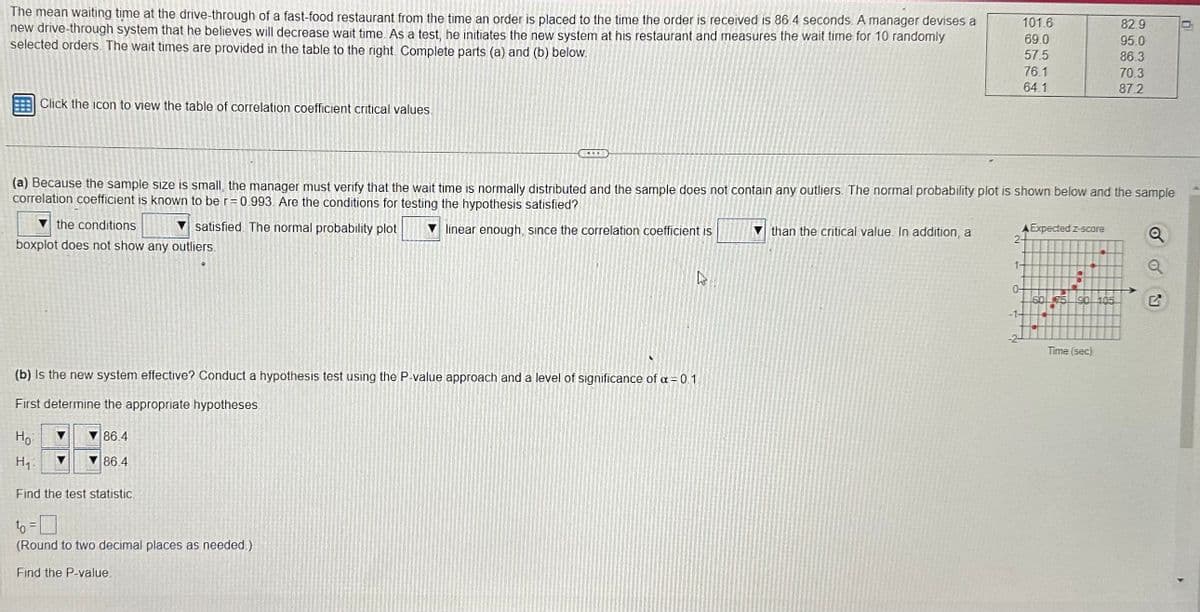 The mean waiting time at the drive-through of a fast-food restaurant from the time an order is placed to the time the order is received is 86.4 seconds. A manager devises a
new drive-through system that he believes will decrease wait time. As a test, he initiates the new system at his restaurant and measures the wait time for 10 randomly
selected orders. The wait times are provided in the table to the right. Complete parts (a) and (b) below.
888
Click the icon to view the table of correlation coefficient critical values.
the conditions
boxplot does not show any outliers.
(b) is the new system effective? Conduct a hypothesis test using the P-value approach and a level of significance of a = 0.1
First determine the appropriate hypotheses
Ho
H₁
(a) Because the sample size is small, the manager must verify that the wait time is normally distributed and the sample does not contain any outliers. The normal probability plot is shown below and the sample
correlation coefficient is known to be r=0.993. Are the conditions for testing the hypothesis satisfied?
satisfied. The normal probability plot
linear enough, since the correlation coefficient is
Q
86.4
86.4
Find the test statistic.
to
=
(Round to two decimal places as needed)
Find the P-value
4
than the critical value. In addition, a
101.6
69.0
57.5
76.1
64.1
A Expected z-score
2-
1
0
60 75 90 105
82.9
95.0
86.3
Time (sec)
70.3
87.2
0