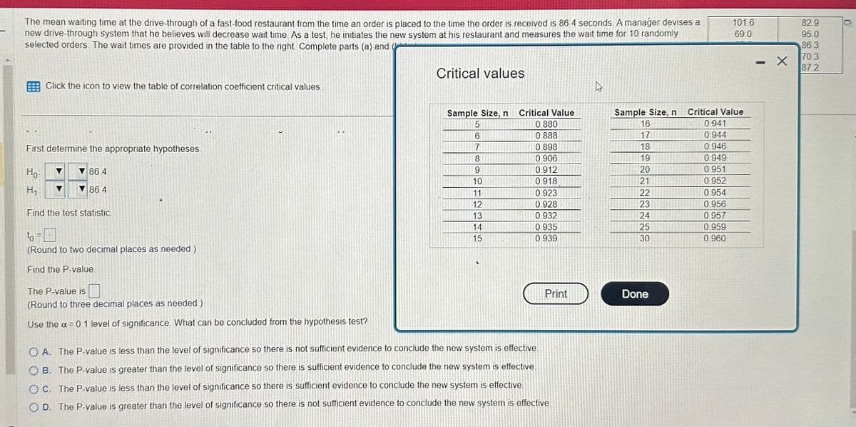 The mean waiting time at the drive-through of a fast-food restaurant from the time an order is placed to the time the order is received is 86.4 seconds. A manager devises a
new drive-through system that he believes will decrease wait time. As a test, he initiates the new system at his restaurant and measures the wait time for 10 randomly
selected orders. The wait times are provided in the table to the right. Complete parts (a) and
Click the icon to view the table of correlation coefficient critical values.
First determine the appropriate hypotheses.
Но
H₁
▼86.4
86.4
Find the test statistic
to =
(Round to two decimal places as needed.)
Find the P-value
The P-value is
(Round to three decimal places as needed.)
Use the a=0.1 level of significance. What can be concluded from the hypothesis test?
Critical values
Sample Size, n
5
6
7
8
9
10
11
12
13
14
15
A
Critical Value
0.880
0.888
0.898
0.906
0.912
0918
0.923
0.928
0.932
0.935
0.939
Print
OA. The P-value is less than the level of significance so there is not sufficient evidence to conclude the new system is effective.
OB. The P-value is greater than the level of significance so there is sufficient evidence to conclude the new system is effective.
OC. The P-value is less than the level of significance so there is sufficient evidence to conclude the new system is effective.
OD. The P-value is greater than the level of significance so there is not sufficient evidence to conclude the new system is effective.
Sample Size, n
16
17
18
19
20
21
22
23
24
25
30
Done
101.6
69.0
Critical Value
0.941
0.944
0.946
0.949
0.951
0.952
0.954
0.956
0.957
0.959
0.960
P
X
82.9
95.0
86.3
70.3
87.2
0.¹