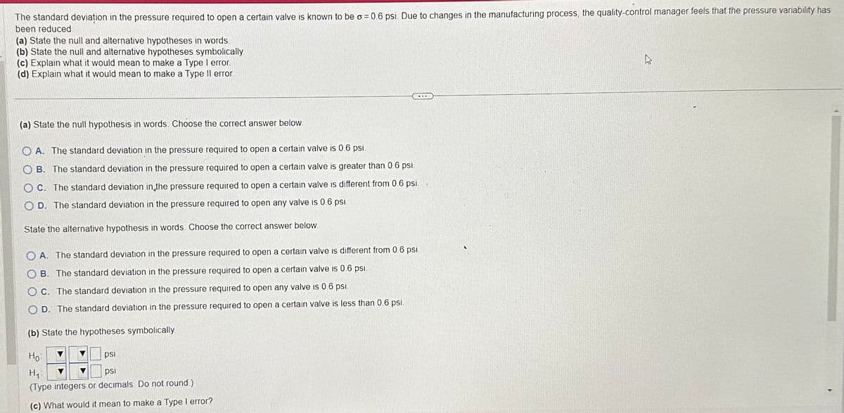 The standard deviation in the pressure required to open a certain valve is known to be o=0.6 psi. Due to changes in the manufacturing process, the quality-control manager feels that the pressure variability has
been reduced
(a) State the null and alternative hypotheses in words
(b) State the null and alternative hypotheses symbolically.
(c) Explain what it would mean to make a Type I error.
(d) Explain what it would mean to make a Type II error.
(a) State the null hypothesis in words. Choose the correct answer below.
OA. The standard deviation in the pressure required to open a certain valve is 0.6 psi.
OB. The standard deviation in the pressure required to open a certain valve is greater than 0.6 psi.
OC. The standard deviation in the pressure required to open a certain valve is different from 0.6 psi.
OD. The standard deviation in the pressure required to open any valve is 0.6 psi.
State the alternative hypothesis in words. Choose the correct answer below
OA. The standard deviation in the pressure required to open a certain valve is different from 0.6 psi
OB. The standard deviation in the pressure required to open a certain valve is 0.6 psi.
OC. The standard deviation in the pressure required to open any valve is 0.6 psi
OD. The standard deviation in the pressure required to open a certain valve is less than 0.6 psi.
(b) State the hypotheses symbolically
Ho
H₁
psi
(Type integers or decimals. Do not round)
(c) What would it mean to make a Type I error?
psi