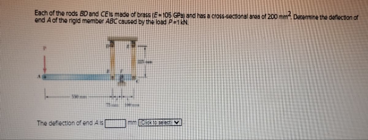 Each of the rods BD and CEIs made of brass (E=105 GPa) and has a cross-sectional area of 200 mm2. Determine the deflection of
end A of the rigid member ABC caused by the load P=1 kN.
529
The deflection of end A is
75 190
mm Click to selecti