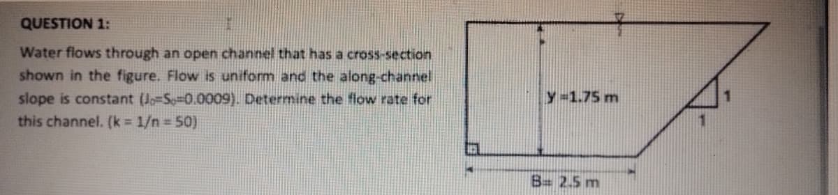 QUESTION 1:
Water flows through an open channel that has a cross-section
shown in the figure. Flow is uniform and the along-channel
slope is constant (J-S-0.0009). Determine the flow rate for
this channel. (k = 1/n = 50)
4
4
y=1.75 m
B= 2.5 m