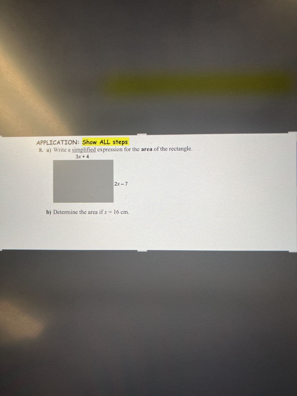 APPLICATION: Show ALL steps
8. a) Write a simplified expression for the area of the rectangle.
3x + 4
2x-7
b) Determine the area if x = 16 cm.