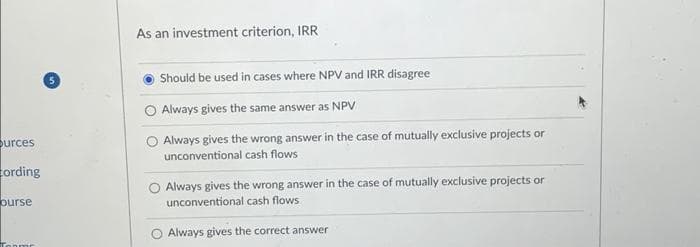 Surces
cording
ourse
As an investment criterion, IRR
Should be used in cases where NPV and IRR disagree
O Always gives the same answer as NPV
Always gives the wrong answer in the case of mutually exclusive projects or
unconventional cash flows
Always gives the wrong answer in the case of mutually exclusive projects or
unconventional cash flows
Always gives the correct answer