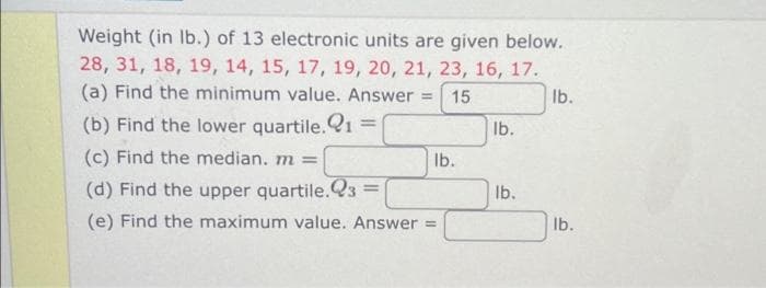 Weight (in lb.) of 13 electronic units are given below.
28, 31, 18, 19, 14, 15, 17, 19, 20, 21, 23, 16, 17.
(a) Find the minimum value. Answer = 15
lb.
(b) Find the lower quartile. 21 =
(c) Find the median. m =
(d) Find the upper quartile.23
(e) Find the maximum value. Answer=
=
lb.
lb.
lb.
lb.