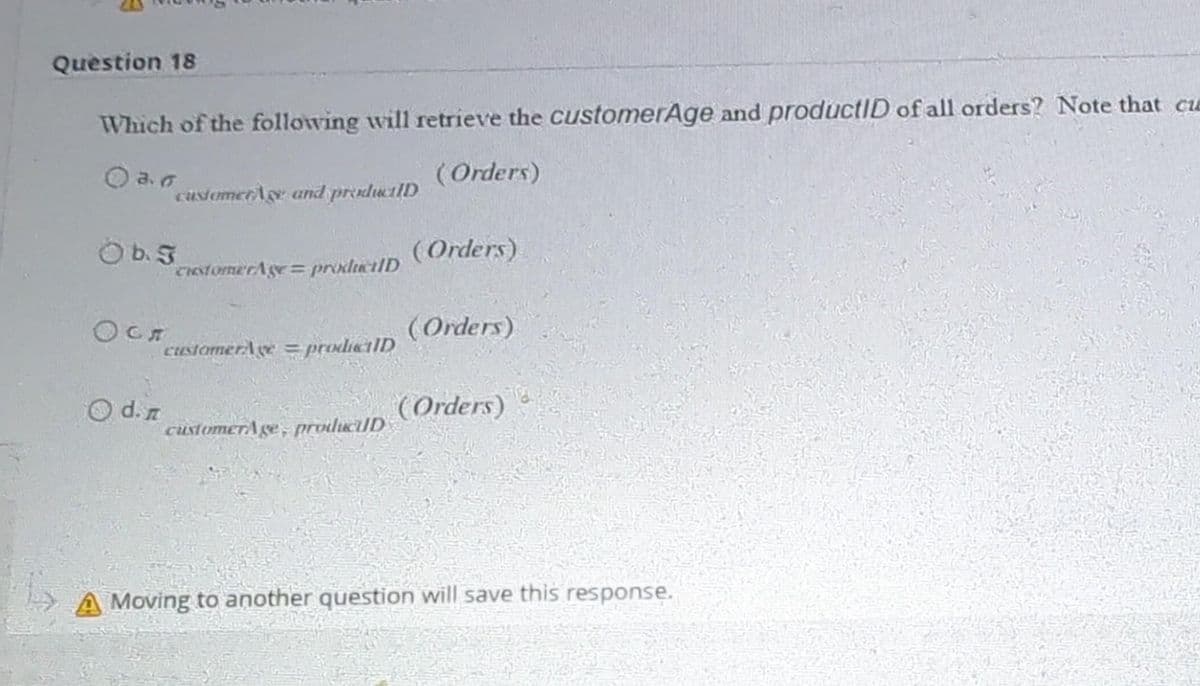 Question 18
Which of the following will retrieve the customerAge and productID of all orders? Note that ca
03.0
(Orders)
O b. J
Осл
customers and productID
d.n
customerAge=productID
customerAge=productID
customerAge, producUD
(Orders)
(Orders)
(Orders)
A Moving to another question will save this response.