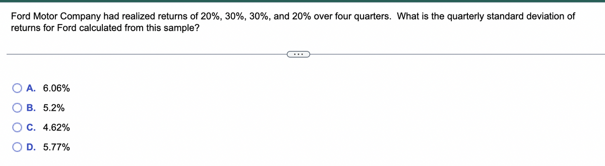 Ford Motor Company had realized returns of 20%, 30%, 30%, and 20% over four quarters. What is the quarterly standard deviation of
returns for Ford calculated from this sample?
A. 6.06%
B. 5.2%
C. 4.62%
O D. 5.77%