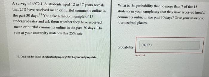 A survey of 4972 U.S. students aged 12 to 17 years reveals
that 25% have received mean or hurtful comments online in
the past 30 days.19 You take a random sample of 15
undergraduates and ask them whether they have received
mean or hurtful comments online in the past 30 days. The
rate at your university matches this 25% rate.
19. Data can be found at cyberbullying.org/ 2019-cyberbullying-data.
What is the probability that no more than 7 of the 15
students in your sample say that they have received hurtful
comments online in the past 30 days? Give your answer to
four decimal places.
probability:
0.0173
Incorrect