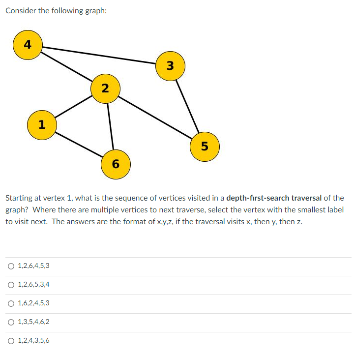 Consider the following graph:
4
1
O 1,2,6,4,5,3
O 1,2,6,5,3,4
O 1,6,2,4,5,3
Starting at vertex 1, what is the sequence of vertices visited in a depth-first-search traversal of the
graph? Where there are multiple vertices to next traverse, select the vertex with the smallest label
to visit next. The answers are the format of x,y,z, if the traversal visits x, then y, then z.
O 1,3,5,4,6,2
2
O 1,2,4,3,5,6
6
3
5