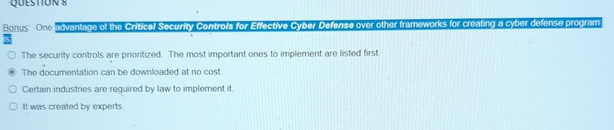 QUEST
Bonus: One advantage of the Critical Security Controls for Effective Cyber Defense over other frameworks for creating a cyber defense program
O The security controls are prioritized. The most important ones to implement are listed first.
The documentation can be downloaded at no cost.
Certain industries are required by law to implement it.
O It was created by experts.