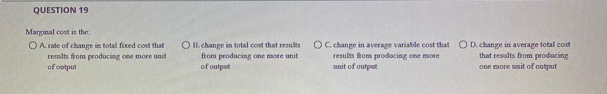 QUESTION 19
Marginal cost is the:
O C. change in average variable cost that
results from producing one more
unit of output
O D. change in average total cost
that results from producing
O A. rate of change in total fixed cost that
O B. change in total cost that results
results from producing one more unit
of output
from producing one more unit
of output
one more unit of output
