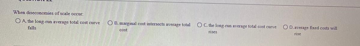When diseconomies of scale occur:
O A. the long-run average total cost curve
O B. marginal cost intersects average total
O C. the long-run average total cost curve
falls
O D. average fíxed costs will
cost
rises
rise
