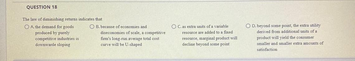 QUESTION 18
The law of diminishing returns indicates that
O A. the demand for goods
O C. as extra units of a variable
O D. beyond some point, the extra utility
O B. because of economies and
diseconomies of scale, a competitive
resource are added to a fixed
resource, marginal product will
decline beyond some point
derived from additional units of a
produced by purely
competitive industries is
downwarde sloping
product will yield the consumer
firm's long-run average total cost
curve will be U-shaped
smaller and smaller extra amounts of
satisfaction
