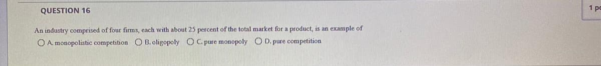 1 po
QUESTION 16
An industry comprised of four firms, each with about 25 percent of the total market for a product, is an example of
O A. monopolistic competition CO B. oligopoly O C. pure monopoly O D. pure competition
