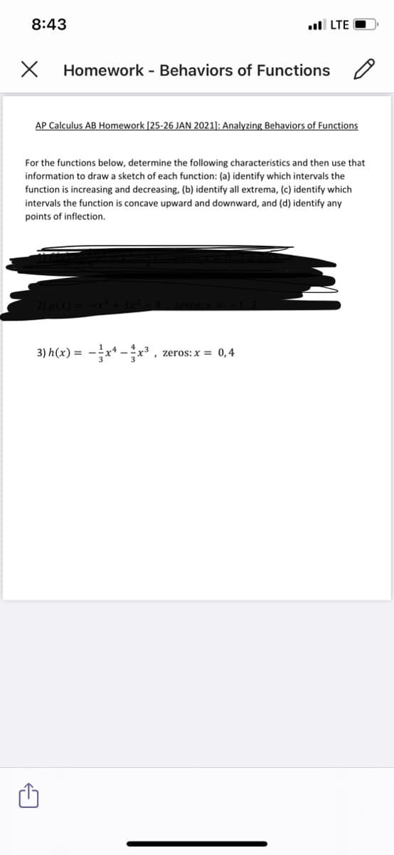 8:43
ul LTE
Homework - Behaviors of Functions
AP Calculus AB Homework [25-26 JAN 2021): Analyzing Behaviors of Functions
For the functions below, determine the following characteristics and then use that
information to draw a sketch of each function: (a) identify which intervals the
function is increasing and decreasing, (b) identify all extrema, (c) identify which
intervals the function is concave upward and downward, and (d) identify any
points of inflection.
3) h(x) = -x* -x³ ,
, zeros: x = 0,4
