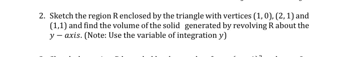 2. Sketch the region Renclosed by the triangle with vertices (1,0), (2,1) and
(1,1) and find the volume of the solid generated by revolving R about the
y – axis. (Note: Use the variable of integration y)
