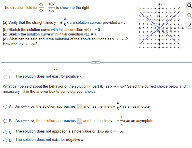 dy 16x
The direction field for =
25y
dx
is shown to the right.
4
(a) Verify that the straight lines y = 5x are solution curves, provided x* 0.
(b) Sketch the solution curve with initial condition y(0) = -3.
(c) Sketch the solution curve with initial condition y(2) = 1.
(d) What can be said about the behavior of the above solutions as x→ + ∞o?
How about x→-00?
D. The solution does not exist for positive x.
What can be said about the behavior of the solution in part (b) as x→ ∞o? Select the correct choice below and, if
necessary, fill in the answer box to complete your choice.
O A. As x→→∞o, the solution approaches
4
and has the line y = x as an asymptote.
4
and has the line y = -x as an asymptote.
Q
O B. As x→→∞o, the solution approaches
OC. The solution does not approach a single value or too as x→→∞0.
O D. The solution does not exist for negative x.