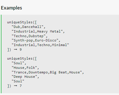 Examples
uniqueStyles ([
"Dub, Dancehall",
"Industrial, Heavy Metal",
"Techno, Dubstep",
"Synth-pop, Euro-Disco",
"Industrial, Techno, Minimal"
]) → 9
uniqueStyles ( [
"Soul",
"House, Folk",
"Trance, Downtempo, Big Beat, House",
"Deep House",
"Soul"
]) → 7