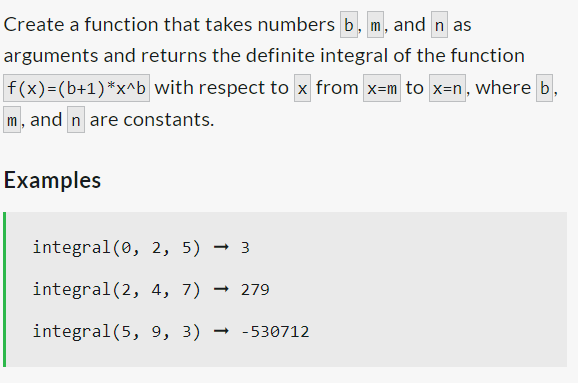 Create a function that takes numbers b, m, and n as
arguments and returns the definite integral of the function
f(x)=(b+1)*x^b with respect to x from x-m to x=n, where b
m, and n are constants.
Examples
integral (0, 2, 5) → 3
integral (2, 4, 7) → 279
integral (5, 9, 3) →-530712