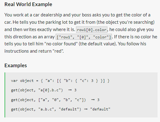 Real World Example
You work at a car dealership and your boss asks you to get the color of a
car. He tells you the parking lot to get it from (the object you're searching)
and then writes exactly where it is. row1 [0].color, he could also give you
this direction as an array ["row1", "[0]", "color"]. If there is no color he
tells you to tell him "no color found" (the default value). You follow his
instructions and return "red".
Examples
=
{ "a": [{ "b": { "c": 3 } }] }
var object
get (object, "a[0].b.c") → 3
get (object, ["a", "0", "b", "c"]) -3
get (object, "a.b.c", "default") "default"